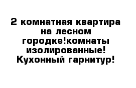 2 комнатная квартира на лесном городке!комнаты изолированные! Кухонный гарнитур!